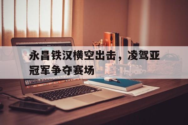 永昌铁汉横空出击,凌驾亚冠军争夺赛场() 永昌铁汉横空出击,凌驾亚冠军争夺赛场()