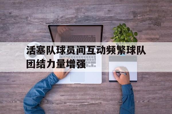 活塞队球员间互动频繁球队团结力量增强()